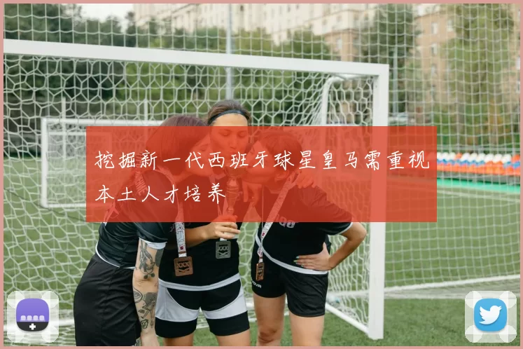 挖掘新一代西班牙球星皇马需重视本土人才培养