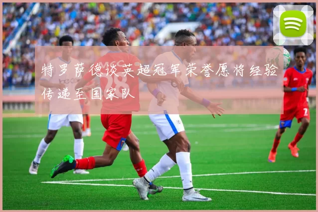 特罗萨德谈英超冠军荣誉愿将经验传递至国家队
