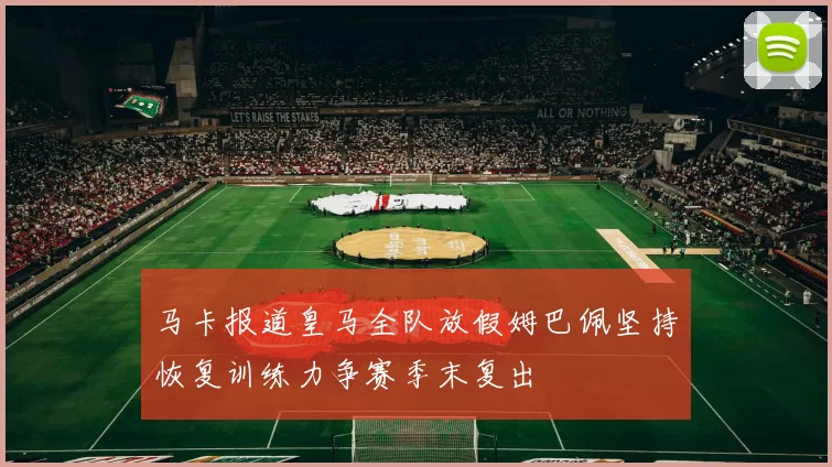 马卡报道皇马全队放假姆巴佩坚持恢复训练力争赛季末复出