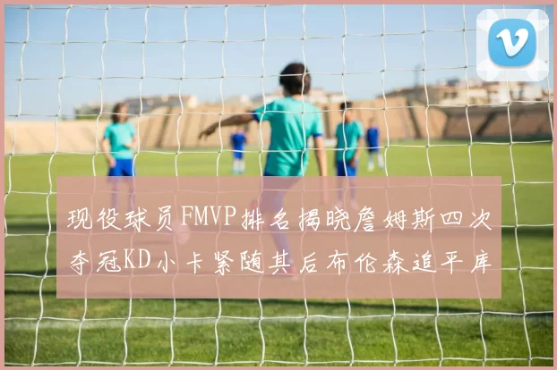 现役球员FMVP排名揭晓詹姆斯四次夺冠KD小卡紧随其后布伦森追平库里约基奇等