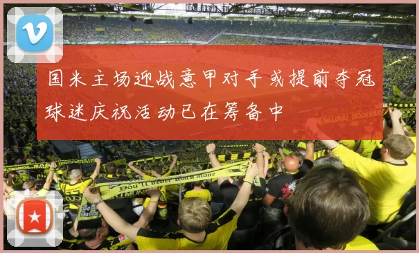 国米主场迎战意甲对手或提前夺冠球迷庆祝活动已在筹备中