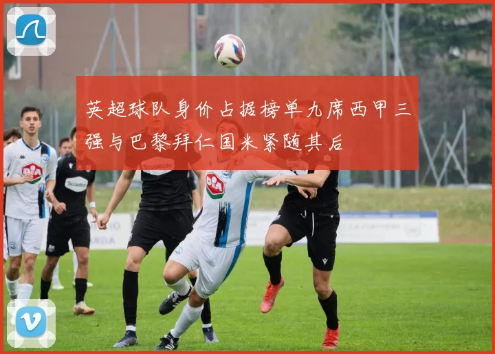 英超球队身价占据榜单九席西甲三强与巴黎拜仁国米紧随其后