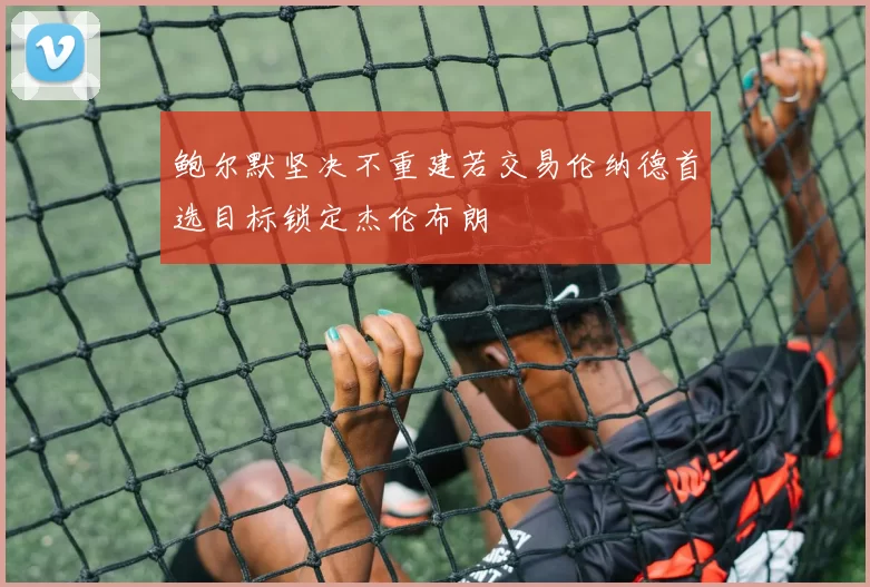鲍尔默坚决不重建若交易伦纳德首选目标锁定杰伦布朗
