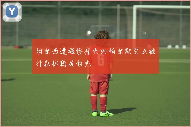 切尔西遭遇惨痛失利帕尔默罚点被扑森林稳居领先